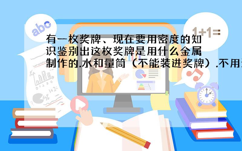 有一枚奖牌、现在要用密度的知识鉴别出这枚奖牌是用什么金属制作的.水和量筒（不能装进奖牌）.不用天平