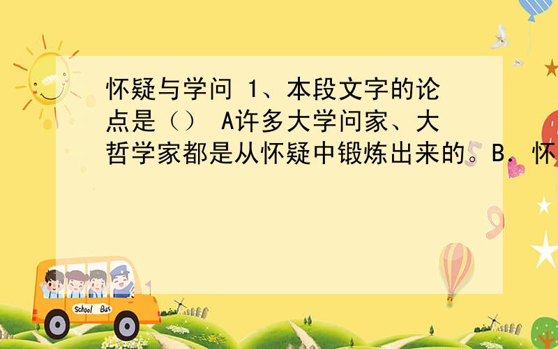 怀疑与学问 1、本段文字的论点是（） A许多大学问家、大哲学家都是从怀疑中锻炼出来的。B．怀疑是从消极方面辨伪去妄的必要