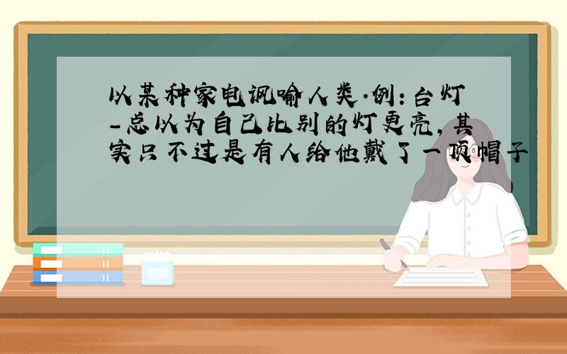 以某种家电讽喻人类.例：台灯－总以为自己比别的灯更亮,其实只不过是有人给他戴了一顶帽子