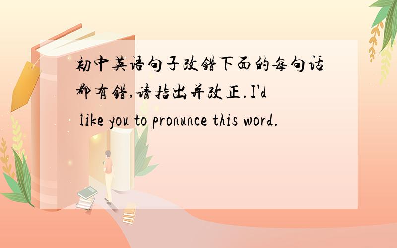 初中英语句子改错下面的每句话都有错,请指出并改正.I'd like you to pronunce this word.