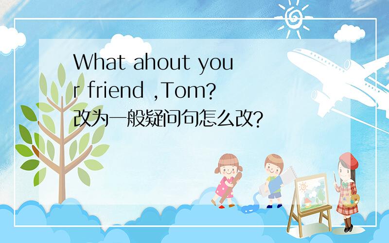 What ahout your friend ,Tom?改为一般疑问句怎么改?