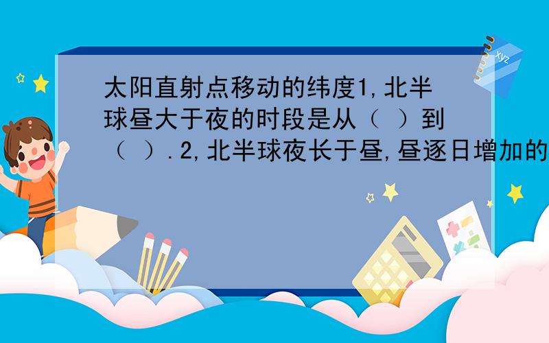 太阳直射点移动的纬度1,北半球昼大于夜的时段是从（ ）到（ ）.2,北半球夜长于昼,昼逐日增加的时段是从（ ）到（ ）.