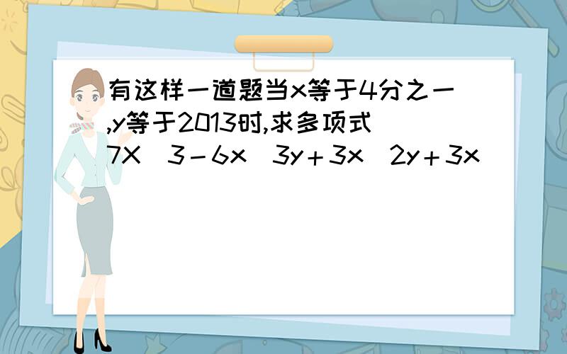 有这样一道题当x等于4分之一,y等于2013时,求多项式7X^3－6x^3y＋3x^2y＋3x^