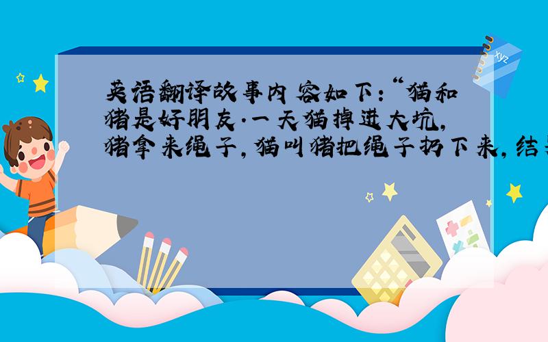 英语翻译故事内容如下：“猫和猪是好朋友.一天猫掉进大坑,猪拿来绳子,猫叫猪把绳子扔下来,结果它整捆扔了下去.猫很郁闷的说