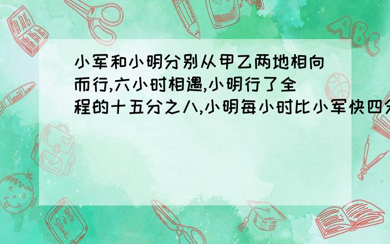 小军和小明分别从甲乙两地相向而行,六小时相遇,小明行了全程的十五分之八,小明每小时比小军快四分之三千米,求全程