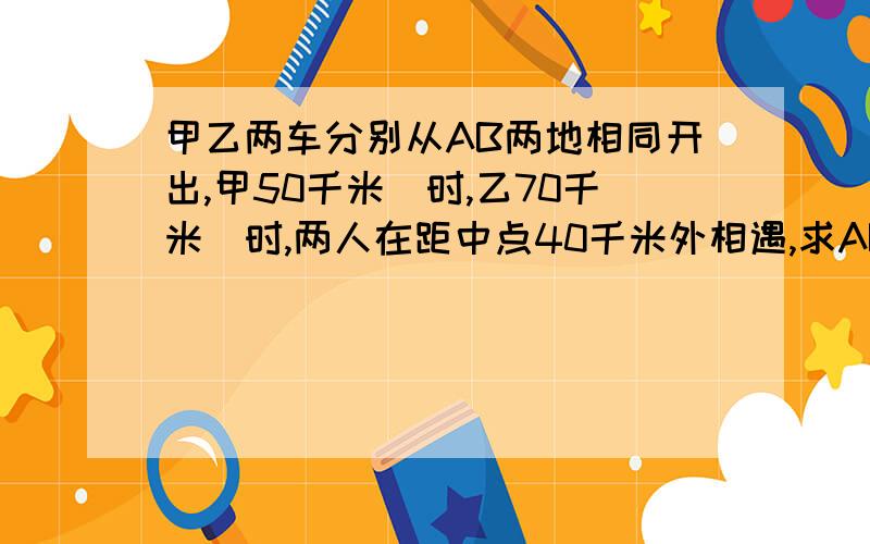 甲乙两车分别从AB两地相同开出,甲50千米\时,乙70千米\时,两人在距中点40千米外相遇,求AB两地的路程.