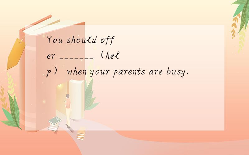 You should offer _______（help） when your parents are busy.