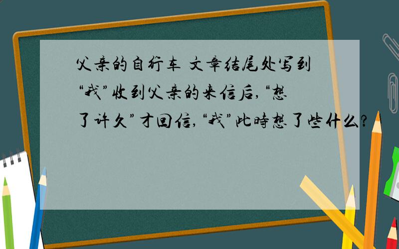 父亲的自行车 文章结尾处写到“我”收到父亲的来信后,“想了许久”才回信,“我”此时想了些什么?