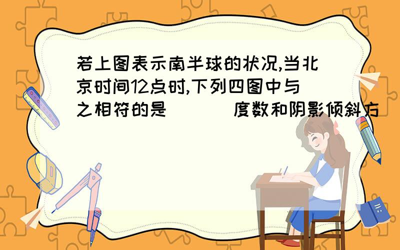 若上图表示南半球的状况,当北京时间12点时,下列四图中与之相符的是（　） 度数和阴影倾斜方