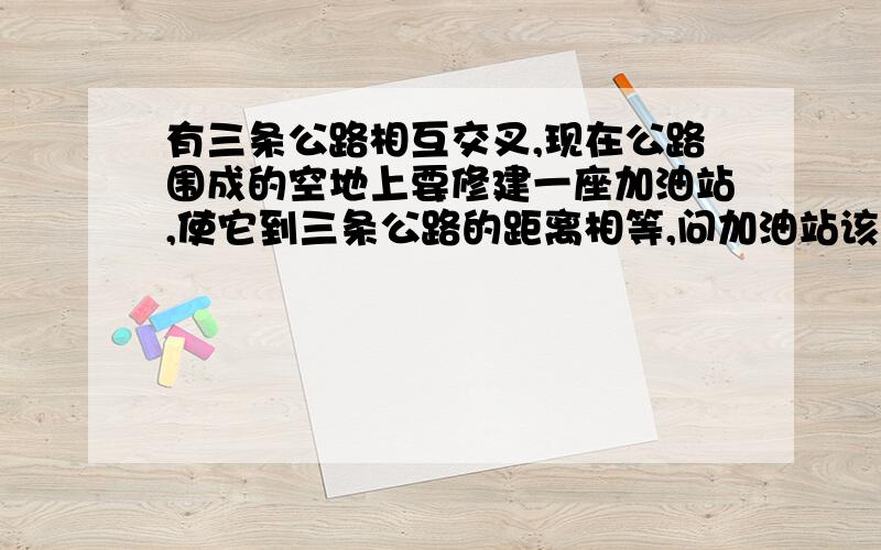 有三条公路相互交叉,现在公路围成的空地上要修建一座加油站,使它到三条公路的距离相等,问加油站该修建