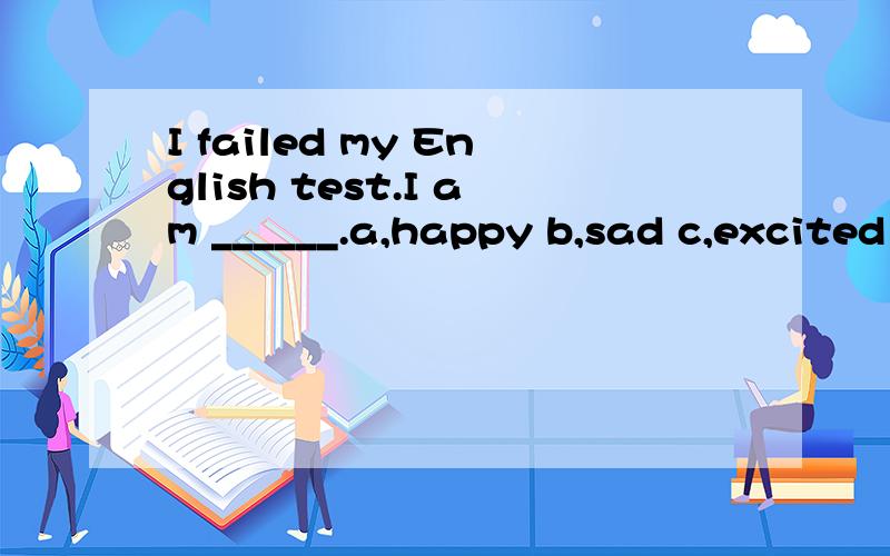 I failed my English test.I am ______.a,happy b,sad c,excited