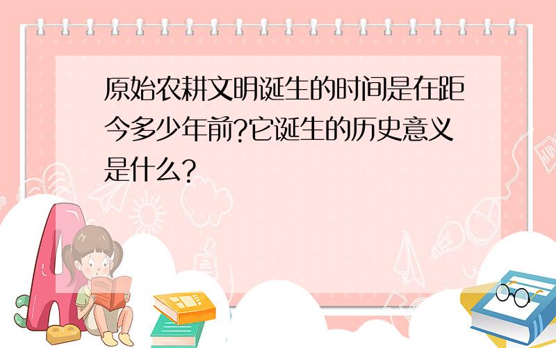 原始农耕文明诞生的时间是在距今多少年前?它诞生的历史意义是什么?