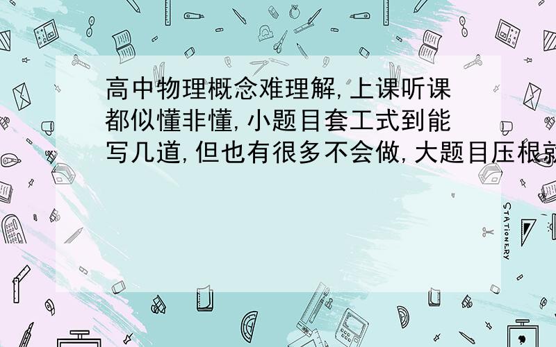 高中物理概念难理解,上课听课都似懂非懂,小题目套工式到能写几道,但也有很多不会做,大题目压根就看不懂,一点边都摸不到,看