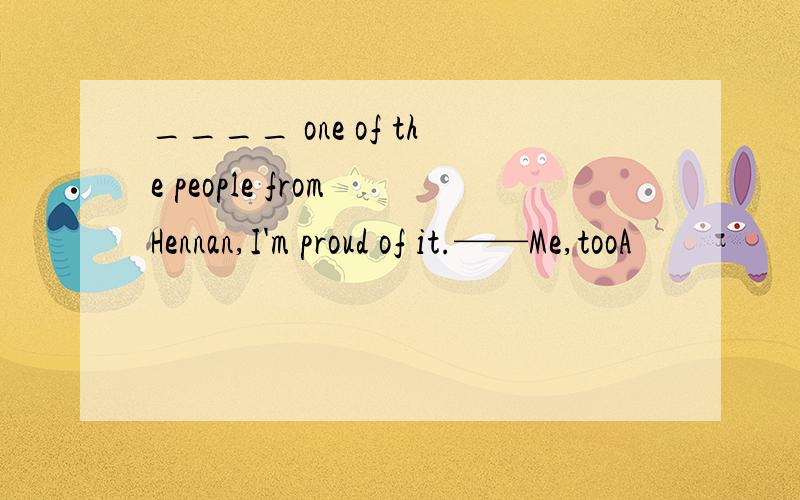 ____ one of the people from Hennan,I'm proud of it.——Me,tooA