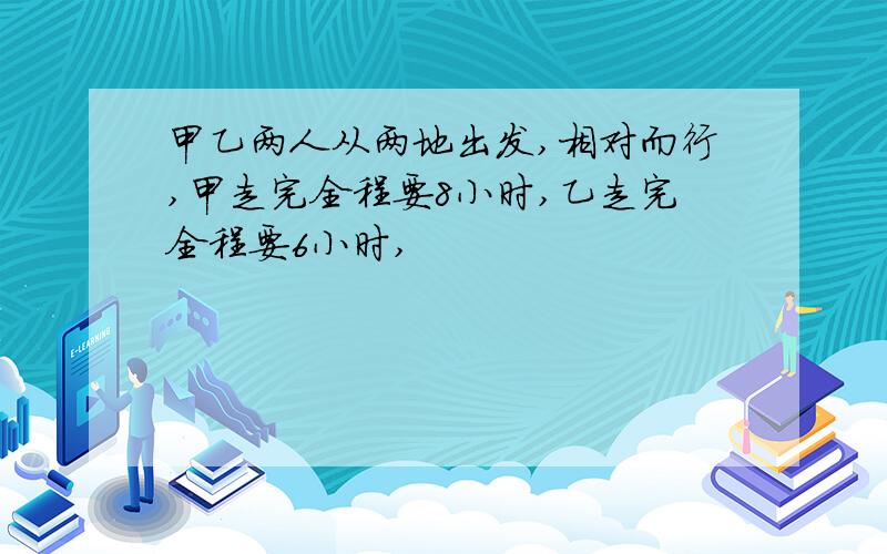 甲乙两人从两地出发,相对而行,甲走完全程要8小时,乙走完全程要6小时,