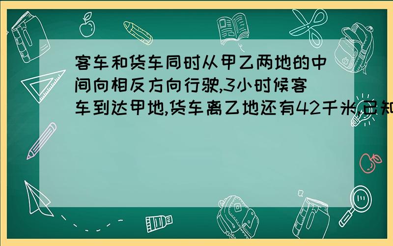 客车和货车同时从甲乙两地的中间向相反方向行驶,3小时候客车到达甲地,货车离乙地还有42千米,已知货车与