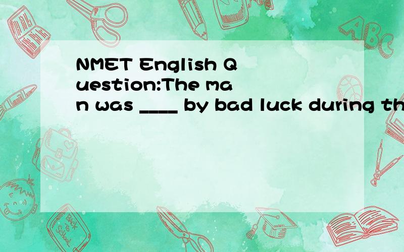 NMET English Question:The man was ____ by bad luck during th