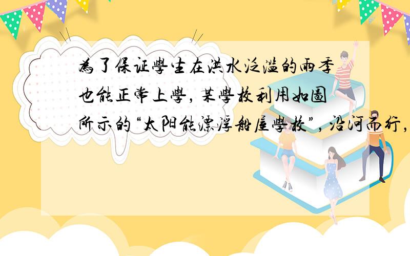 为了保证学生在洪水泛滥的雨季也能正常上学，某学校利用如图所示的“太阳能漂浮船屋学校”，沿河而行，接送学生上、下学。该“船