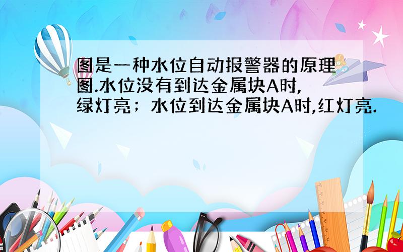 图是一种水位自动报警器的原理图.水位没有到达金属块A时,绿灯亮；水位到达金属块A时,红灯亮.