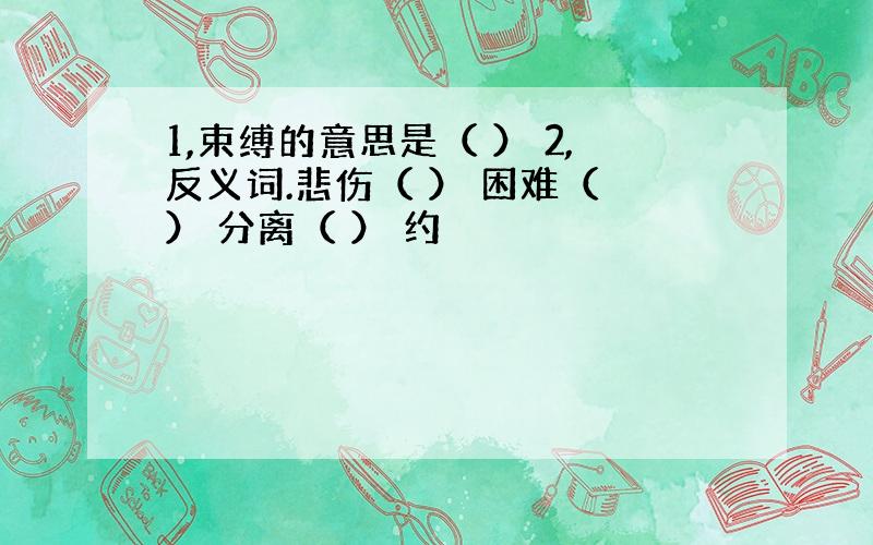 1,束缚的意思是（ ） 2,反义词.悲伤（ ） 困难（ ） 分离（ ） 约