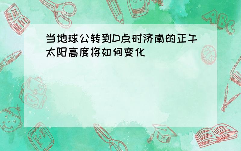 当地球公转到D点时济南的正午太阳高度将如何变化