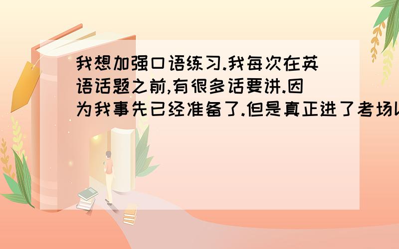 我想加强口语练习.我每次在英语话题之前,有很多话要讲.因为我事先已经准备了.但是真正进了考场以后,却又把什么都忘记了.结