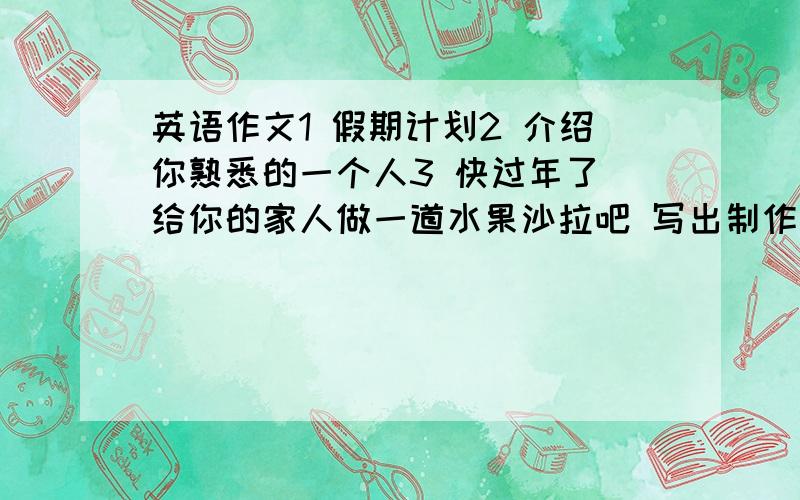 英语作文1 假期计划2 介绍你熟悉的一个人3 快过年了 给你的家人做一道水果沙拉吧 写出制作过程4 谈谈你的理想5 假期