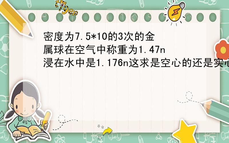 密度为7.5*10的3次的金属球在空气中称重为1.47n浸在水中是1.176n这求是空心的还是实心的