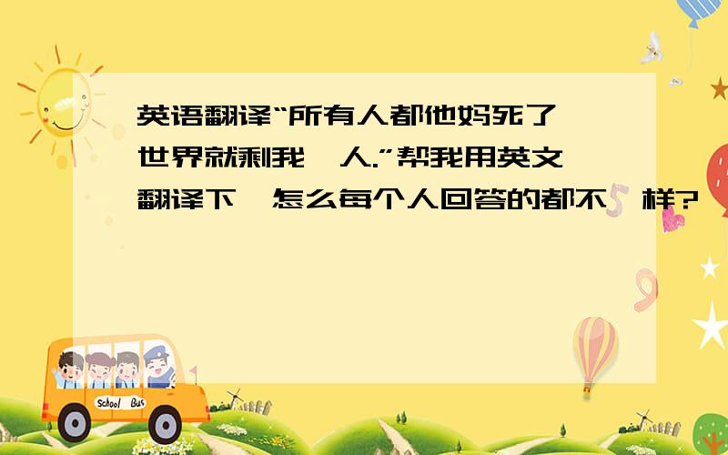 英语翻译“所有人都他妈死了,世界就剩我一人.”帮我用英文翻译下,怎么每个人回答的都不一样?