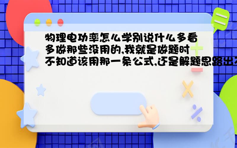 物理电功率怎么学别说什么多看多做那些没用的,我就是做题时不知道该用那一条公式,还是解题思路出不来,请告诉我怎么办,确切点