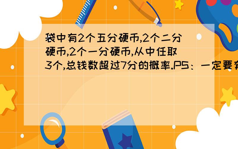 袋中有2个五分硬币,2个二分硬币,2个一分硬币,从中任取3个,总钱数超过7分的概率.PS：一定要有过程和正