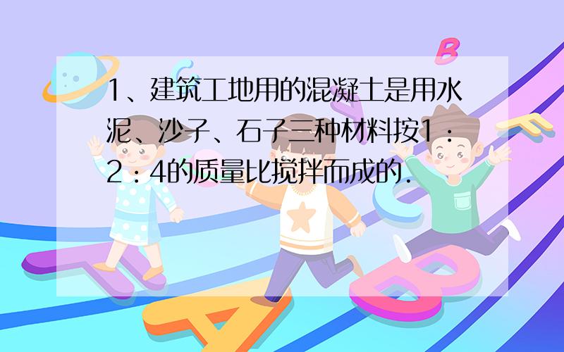 1、建筑工地用的混凝土是用水泥、沙子、石子三种材料按1：2：4的质量比搅拌而成的.