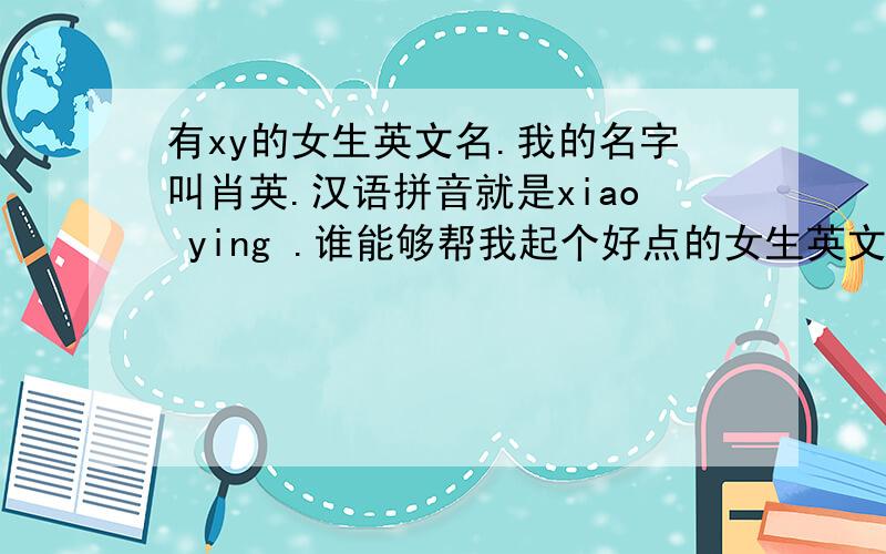 有xy的女生英文名.我的名字叫肖英.汉语拼音就是xiao ying .谁能够帮我起个好点的女生英文名?