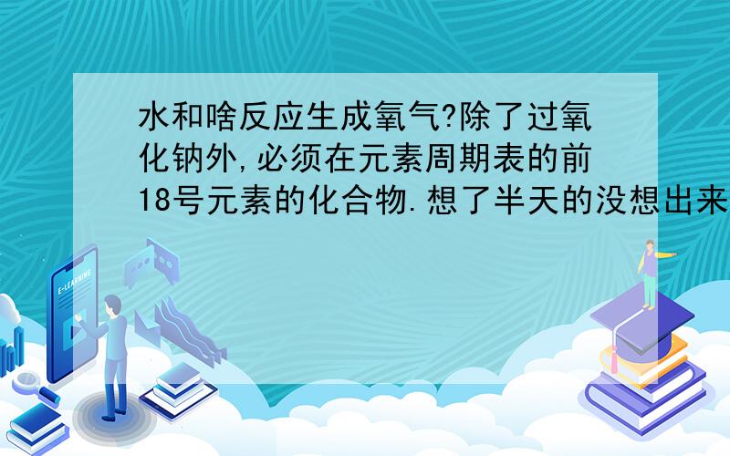 水和啥反应生成氧气?除了过氧化钠外,必须在元素周期表的前18号元素的化合物.想了半天的没想出来,