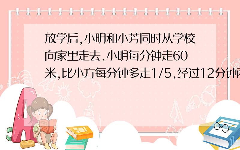 放学后,小明和小芳同时从学校向家里走去.小明每分钟走60米,比小方每分钟多走1/5,经过12分钟两人同时到家