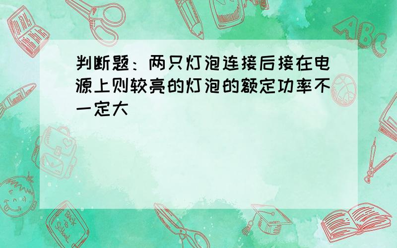 判断题：两只灯泡连接后接在电源上则较亮的灯泡的额定功率不一定大