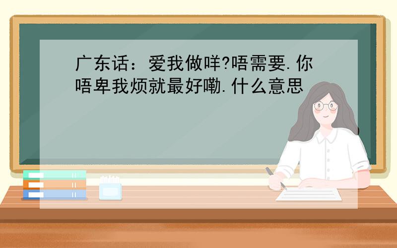 广东话：爱我做咩?唔需要.你唔卑我烦就最好嘞.什么意思