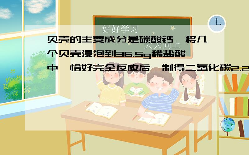 贝壳的主要成分是碳酸钙,将几个贝壳浸泡到36.5g稀盐酸中,恰好完全反应后,制得二氧化碳2.2g则贝壳中碳酸钙的质量分数