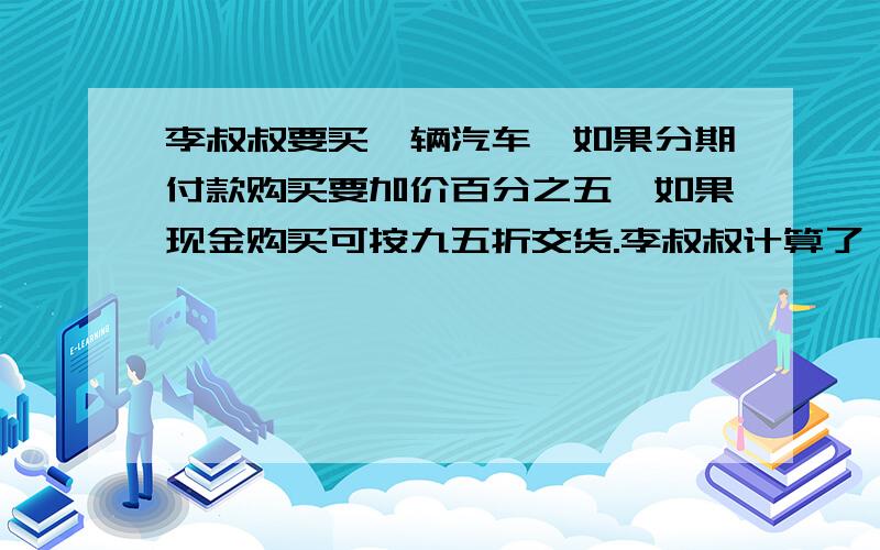 李叔叔要买一辆汽车,如果分期付款购买要加价百分之五,如果现金购买可按九五折交货.李叔叔计算了一下,发