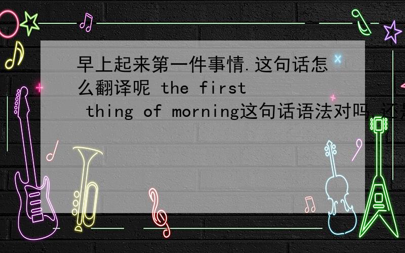 早上起来第一件事情.这句话怎么翻译呢 the first thing of morning这句话语法对吗,还是用in m