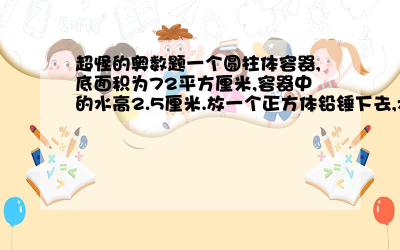 超怪的奥数题一个圆柱体容器,底面积为72平方厘米,容器中的水高2.5厘米.放一个正方体铅锤下去,水没有完全淹没铅锤,铅锤