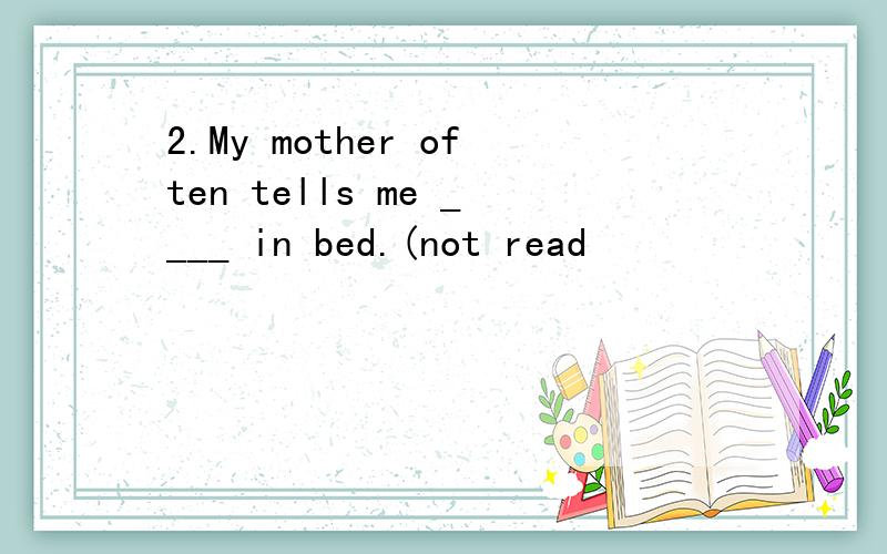 2.My mother often tells me ____ in bed.(not read