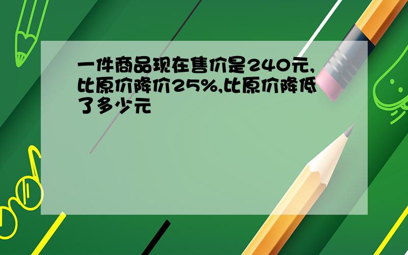 一件商品现在售价是240元,比原价降价25%,比原价降低了多少元