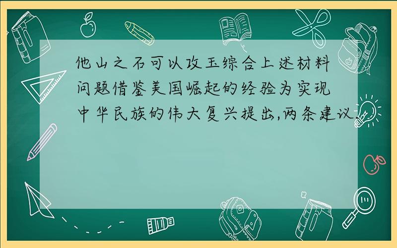 他山之石可以攻玉综合上述材料问题借鉴美国崛起的经验为实现中华民族的伟大复兴提出,两条建议.