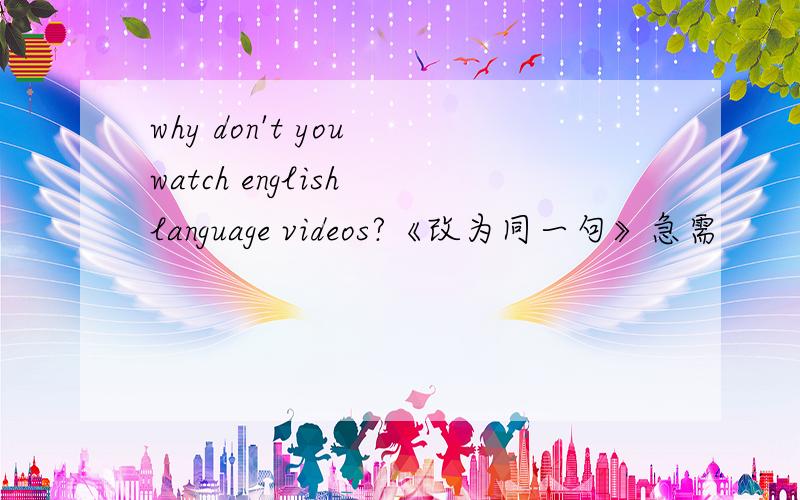 why don't you watch english language videos?《改为同一句》急需