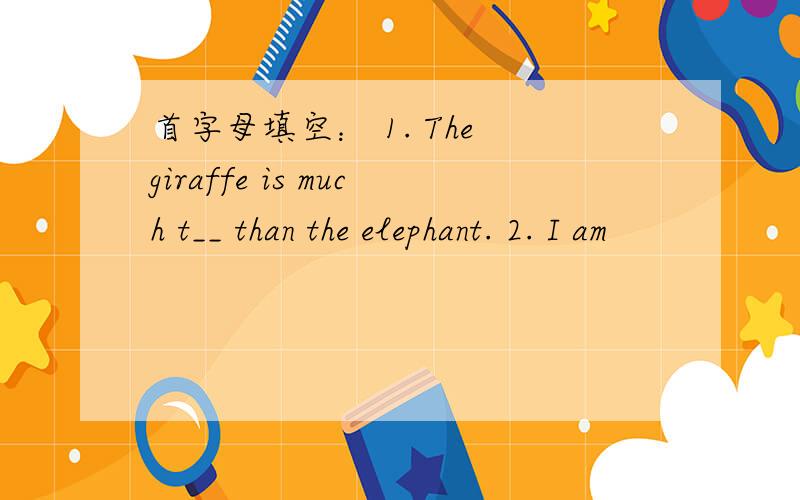 首字母填空： 1. The giraffe is much t__ than the elephant. 2. I am