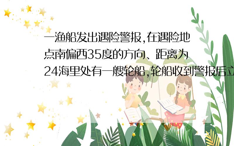 一渔船发出遇险警报,在遇险地点南偏西35度的方向、距离为24海里处有一艘轮船,轮船收到警报后立即去抢险,此遇险渔船正向北