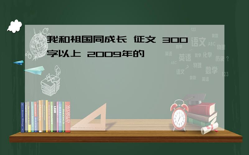 我和祖国同成长 征文 300字以上 2009年的