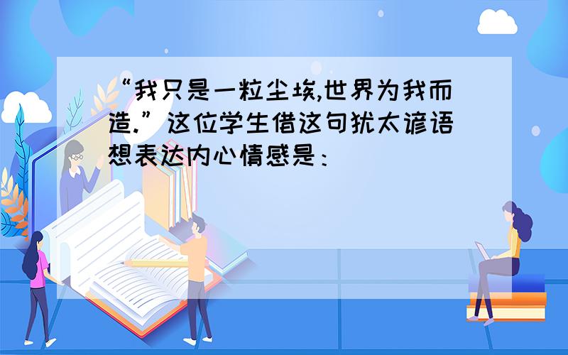 “我只是一粒尘埃,世界为我而造.”这位学生借这句犹太谚语想表达内心情感是：____________