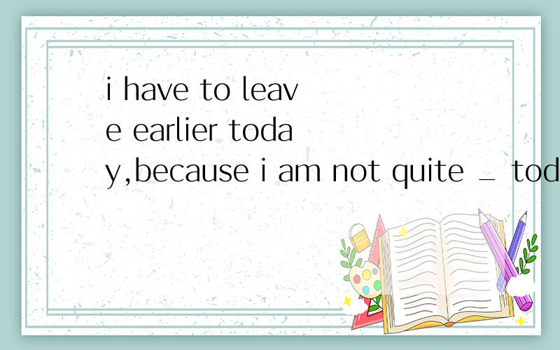 i have to leave earlier today,because i am not quite _ today